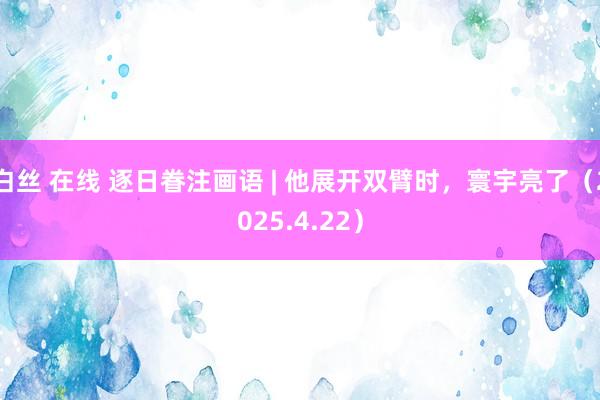 白丝 在线 逐日眷注画语 | 他展开双臂时，寰宇亮了（2025.4.22）