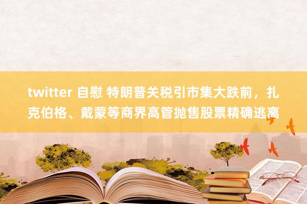 twitter 自慰 特朗普关税引市集大跌前，扎克伯格、戴蒙等商界高管抛售股票精确逃离