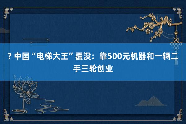 ? 中国“电梯大王”覆没：靠500元机器和一辆二手三轮创业