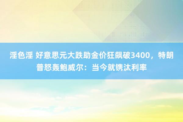 淫色淫 好意思元大跌助金价狂飙破3400，特朗普怒轰鲍威尔：当今就镌汰利率