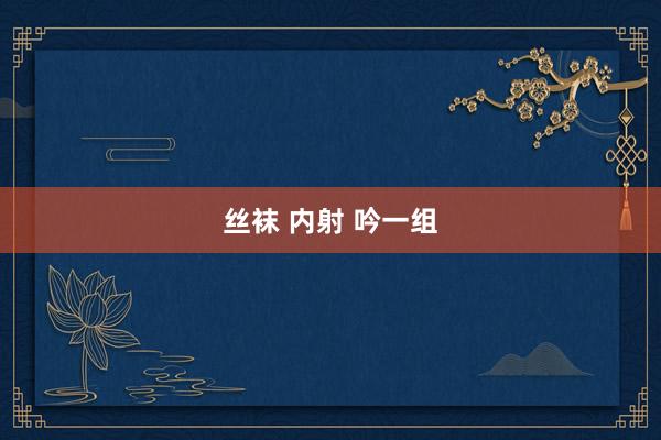 丝袜 内射 吟一组