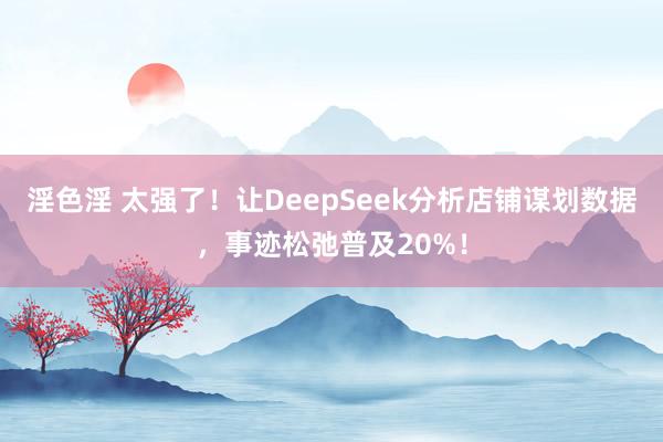 淫色淫 太强了！让DeepSeek分析店铺谋划数据，事迹松弛普及20%！