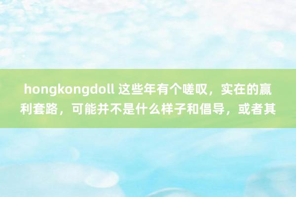 hongkongdoll 这些年有个嗟叹,实在的赢利套路,可能并不是什么样子和倡导,或者其