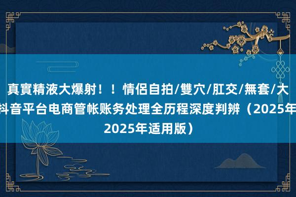 真實精液大爆射！！情侶自拍/雙穴/肛交/無套/大量噴精 抖音平台电商管帐账务处理全历程深度判辨（2025年适用版）