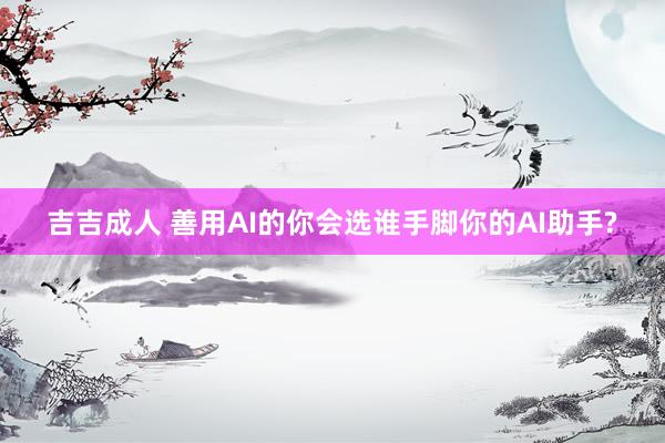 吉吉成人 善用AI的你会选谁手脚你的AI助手?