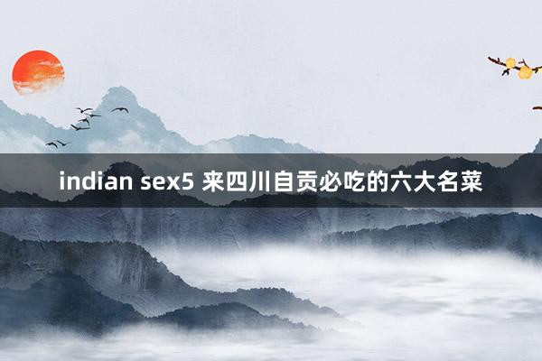 indian sex5 来四川自贡必吃的六大名菜