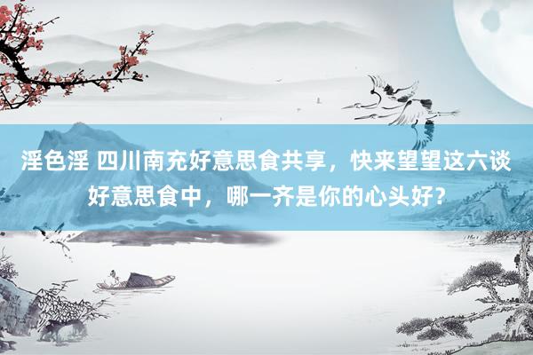 淫色淫 四川南充好意思食共享，快来望望这六谈好意思食中，哪一齐是你的心头好？