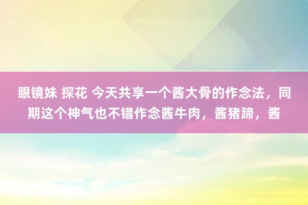 眼镜妹 探花 今天共享一个酱大骨的作念法,同期这个神气也不错作念酱牛肉,酱猪蹄,酱