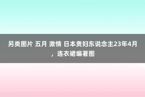 另类图片 五月 激情 日本贵妇东说念主23年4月，连衣裙编著图