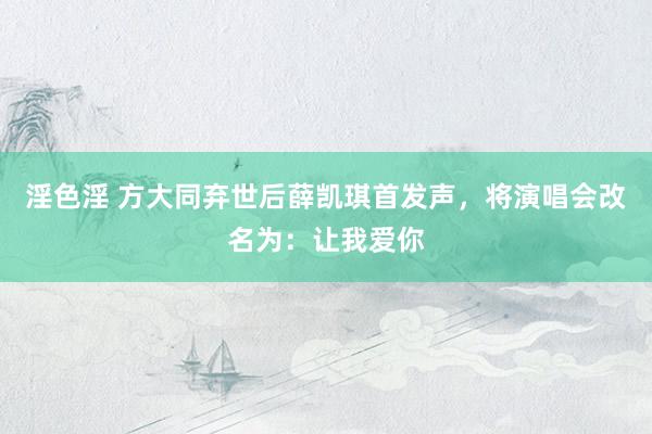 淫色淫 方大同弃世后薛凯琪首发声，将演唱会改名为：让我爱你