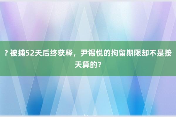 ? 被捕52天后终获释，尹锡悦的拘留期限却不是按天算的？