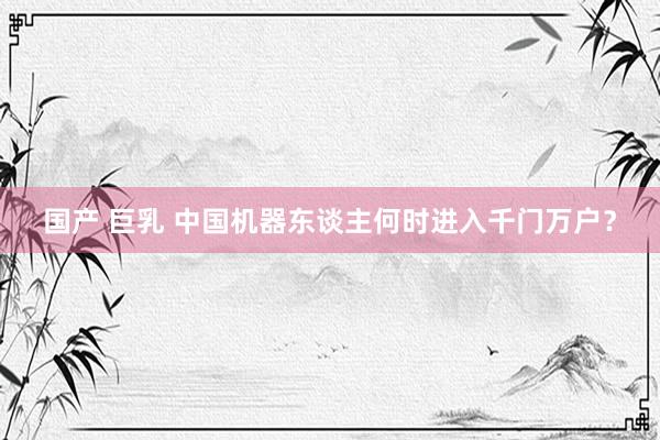国产 巨乳 中国机器东谈主何时进入千门万户？