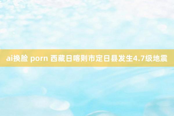 ai换脸 porn 西藏日喀则市定日县发生4.7级地震