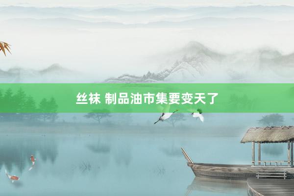 丝袜 制品油市集要变天了